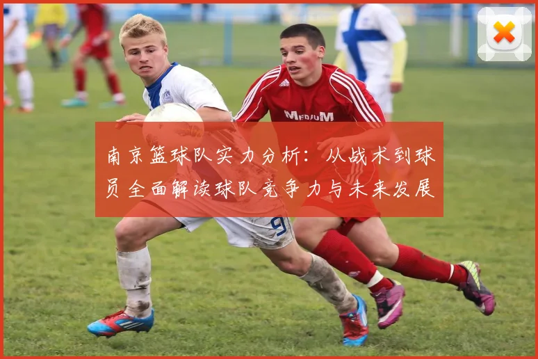 南京篮球队实力分析：从战术到球员全面解读球队竞争力与未来发展潜力