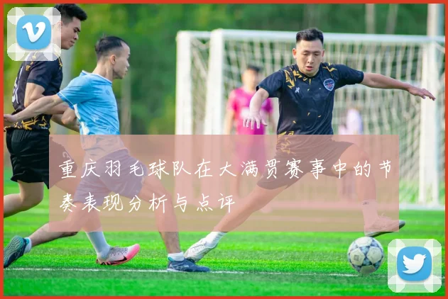 重庆羽毛球队在大满贯赛事中的节奏表现分析与点评