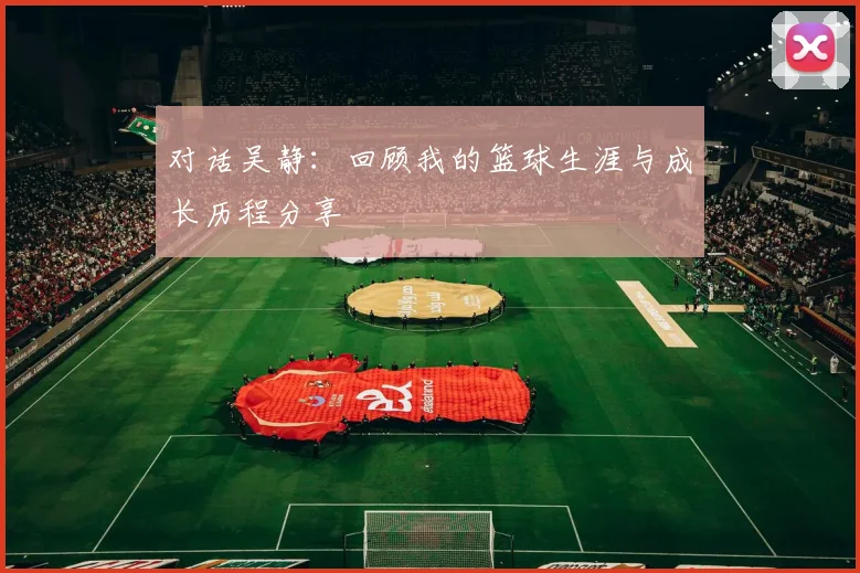 对话吴静：回顾我的篮球生涯与成长历程分享