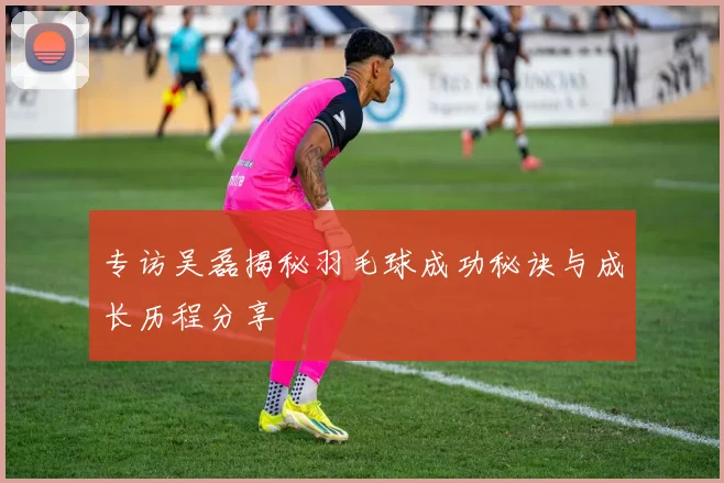 专访吴磊揭秘羽毛球成功秘诀与成长历程分享