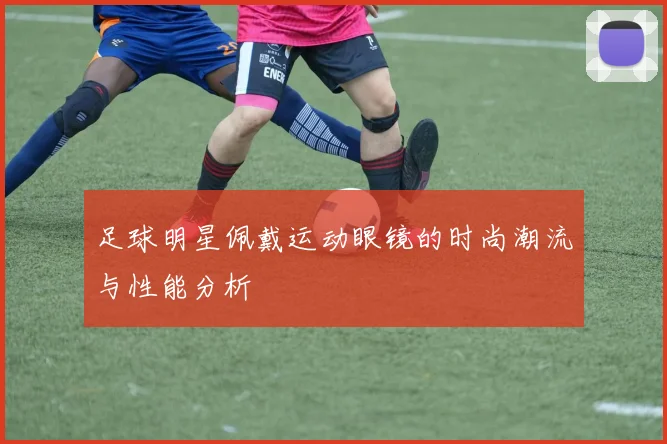 足球明星佩戴运动眼镜的时尚潮流与性能分析