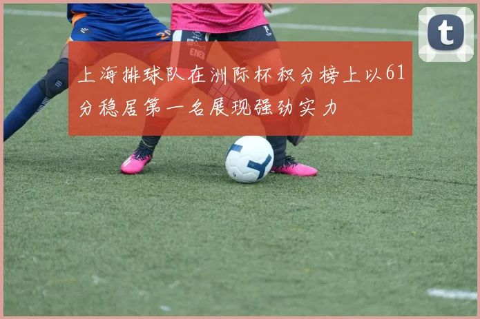 上海排球队在洲际杯积分榜上以61分稳居第一名展现强劲实力