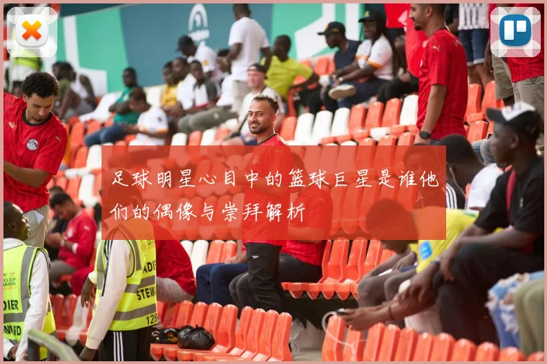 足球明星心目中的篮球巨星是谁他们的偶像与崇拜解析