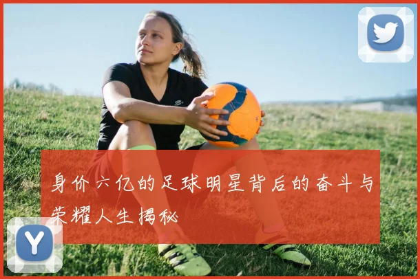 身价六亿的足球明星背后的奋斗与荣耀人生揭秘