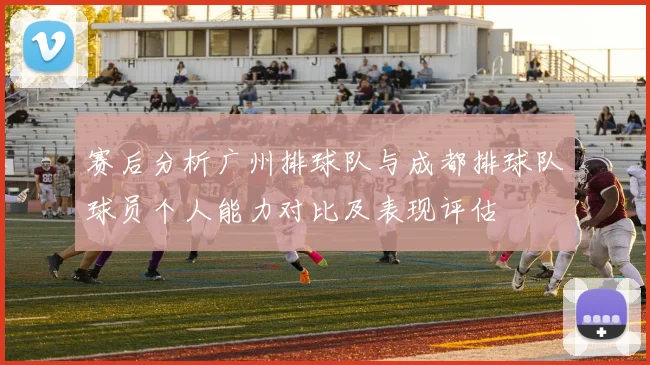 赛后分析广州排球队与成都排球队球员个人能力对比及表现评估