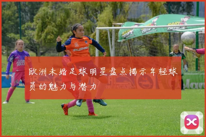 欧洲未婚足球明星盘点揭示年轻球员的魅力与潜力