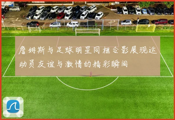 詹姆斯与足球明星同框合影展现运动员友谊与激情的精彩瞬间