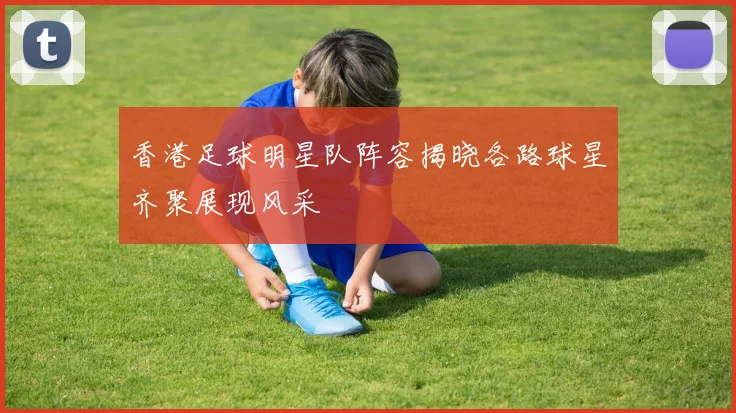 香港足球明星队阵容揭晓各路球星齐聚展现风采