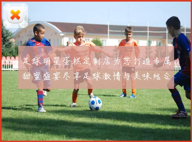 足球明星蛋糕定制店为您打造专属甜蜜盛宴尽享足球激情与美味结合