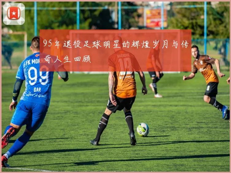 95年退役足球明星的辉煌岁月与传奇人生回顾