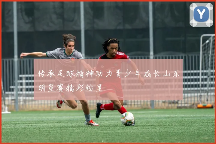 传承足球精神助力青少年成长山东明星赛精彩纷呈