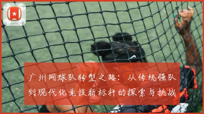 广州网球队转型之路：从传统强队到现代化竞技新标杆的探索与挑战