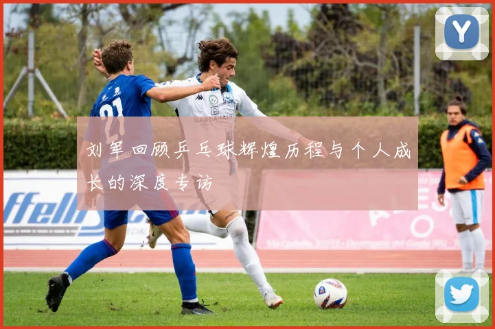 刘军回顾乒乓球辉煌历程与个人成长的深度专访