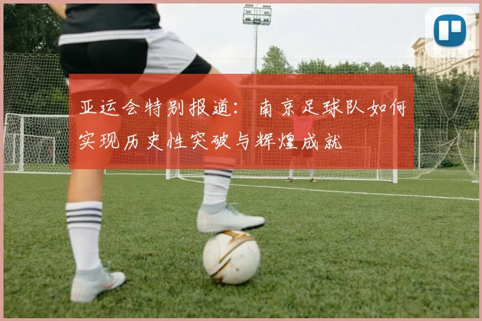 亚运会特别报道：南京足球队如何实现历史性突破与辉煌成就