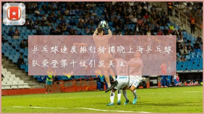 乒乓球速度排行榜揭晓上海乒乓球队荣登第十位引发关注