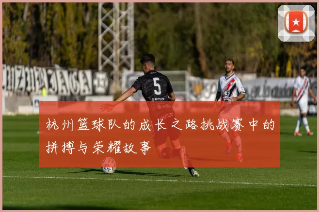 杭州篮球队的成长之路挑战赛中的拼搏与荣耀故事