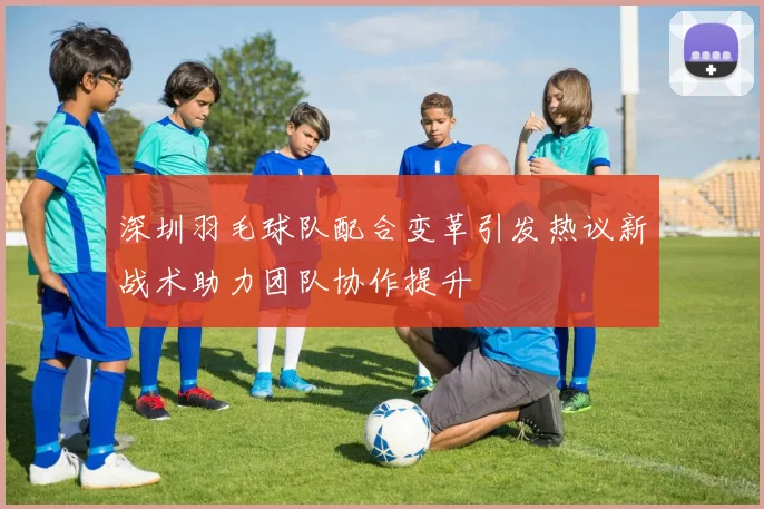深圳羽毛球队配合变革引发热议新战术助力团队协作提升
