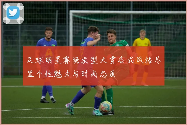 足球明星赛场发型大赏各式风格尽显个性魅力与时尚态度