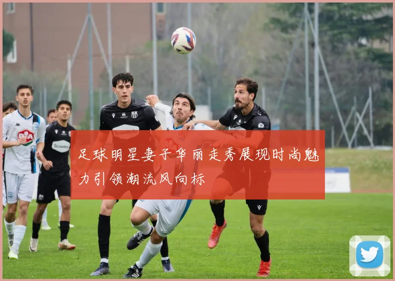 足球明星妻子华丽走秀展现时尚魅力引领潮流风向标