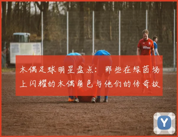 木偶足球明星盘点：那些在绿茵场上闪耀的木偶角色与他们的传奇故事
