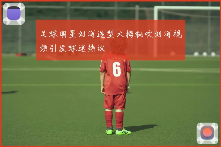 足球明星刘海造型大揭秘吹刘海视频引发球迷热议