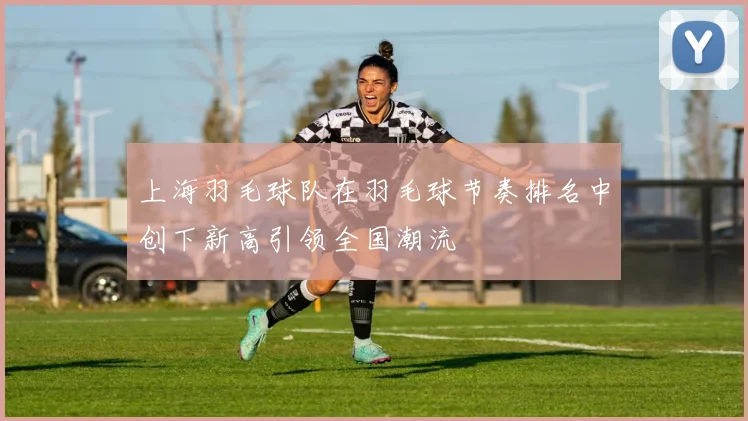 上海羽毛球队在羽毛球节奏排名中创下新高引领全国潮流