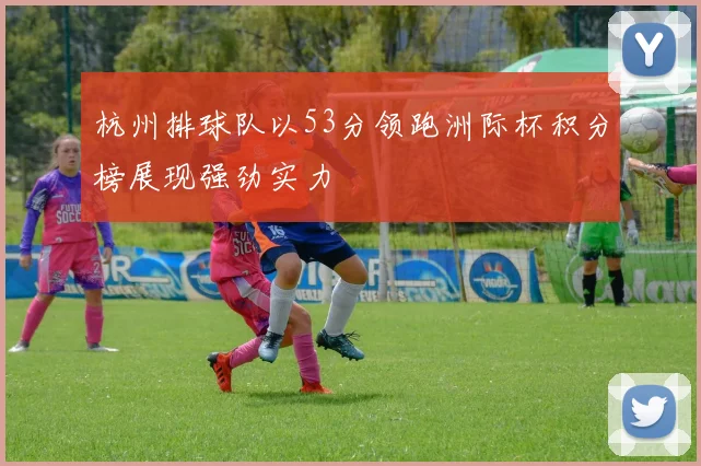 杭州排球队以53分领跑洲际杯积分榜展现强劲实力