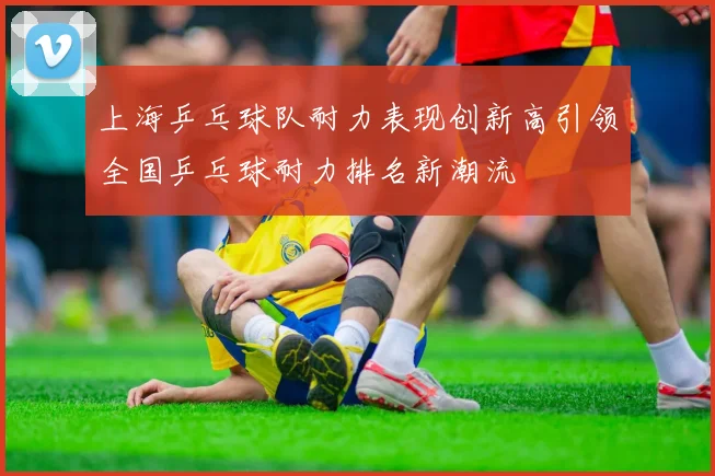 上海乒乓球队耐力表现创新高引领全国乒乓球耐力排名新潮流