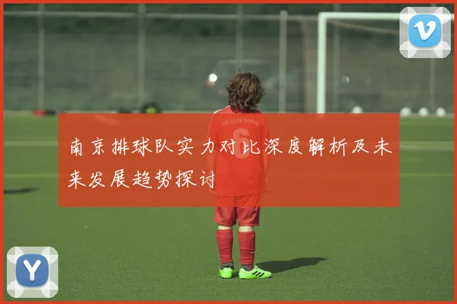 南京排球队实力对比深度解析及未来发展趋势探讨