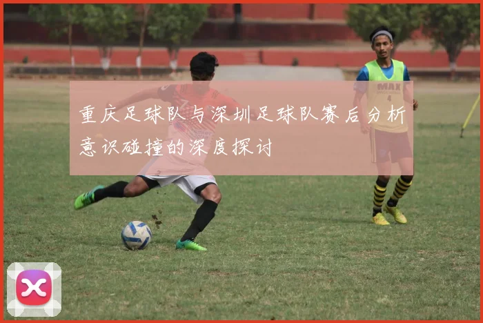 重庆足球队与深圳足球队赛后分析意识碰撞的深度探讨