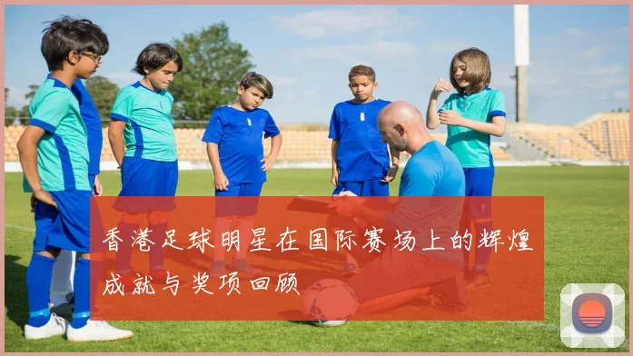 香港足球明星在国际赛场上的辉煌成就与奖项回顾