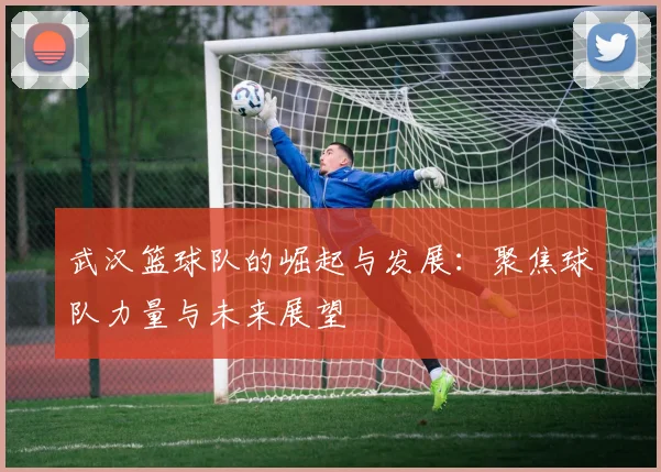 武汉篮球队的崛起与发展：聚焦球队力量与未来展望
