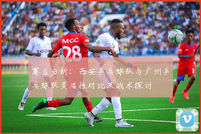 赛后分析：西安乒乓球队与广州乒乓球队灵活性对比及战术探讨