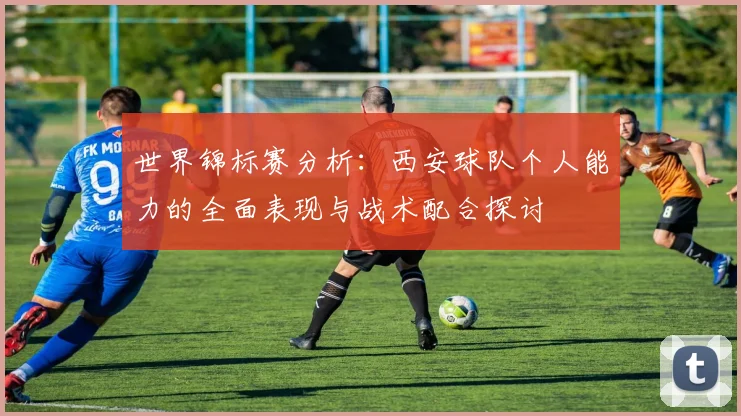 世界锦标赛分析：西安球队个人能力的全面表现与战术配合探讨