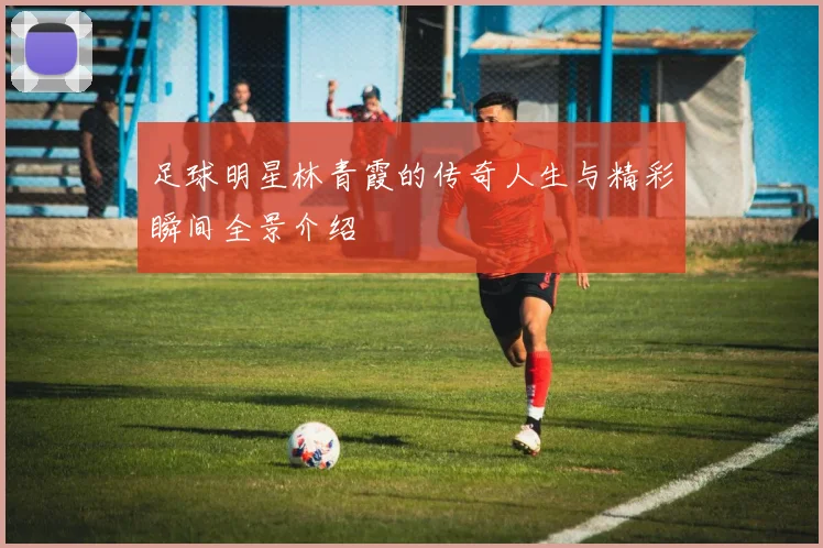 足球明星林青霞的传奇人生与精彩瞬间全景介绍