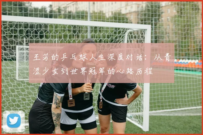 王芳的乒乓球人生深度对话：从青涩少女到世界冠军的心路历程