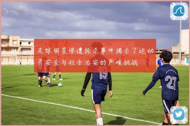 足球明星惨遭抢杀事件揭示了运动员安全与社会治安的严峻挑战