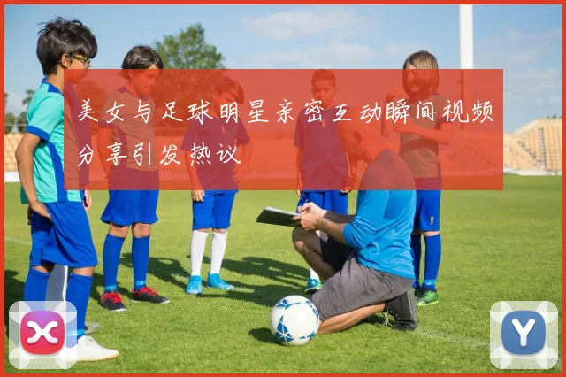 美女与足球明星亲密互动瞬间视频分享引发热议