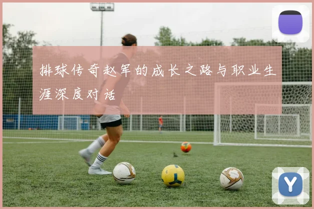 排球传奇赵军的成长之路与职业生涯深度对话