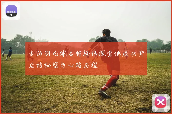 专访羽毛球名将杨伟探索他成功背后的秘密与心路历程