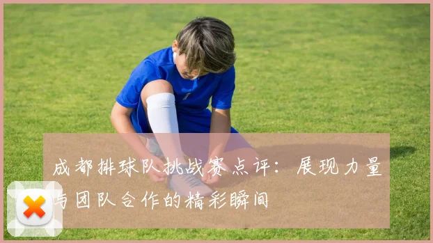 成都排球队挑战赛点评：展现力量与团队合作的精彩瞬间