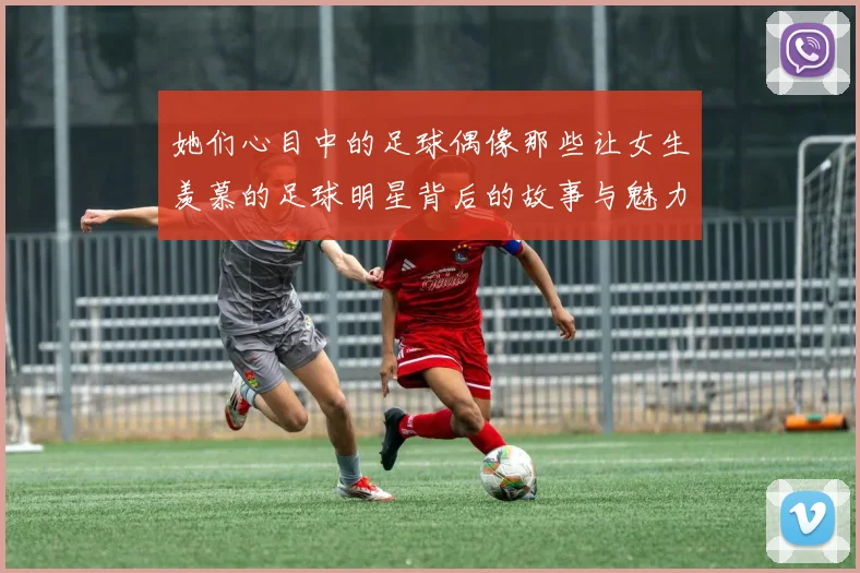 她们心目中的足球偶像那些让女生羡慕的足球明星背后的故事与魅力