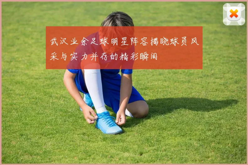 武汉业余足球明星阵容揭晓球员风采与实力并存的精彩瞬间