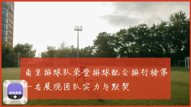 南京排球队荣登排球配合排行榜第一名展现团队实力与默契